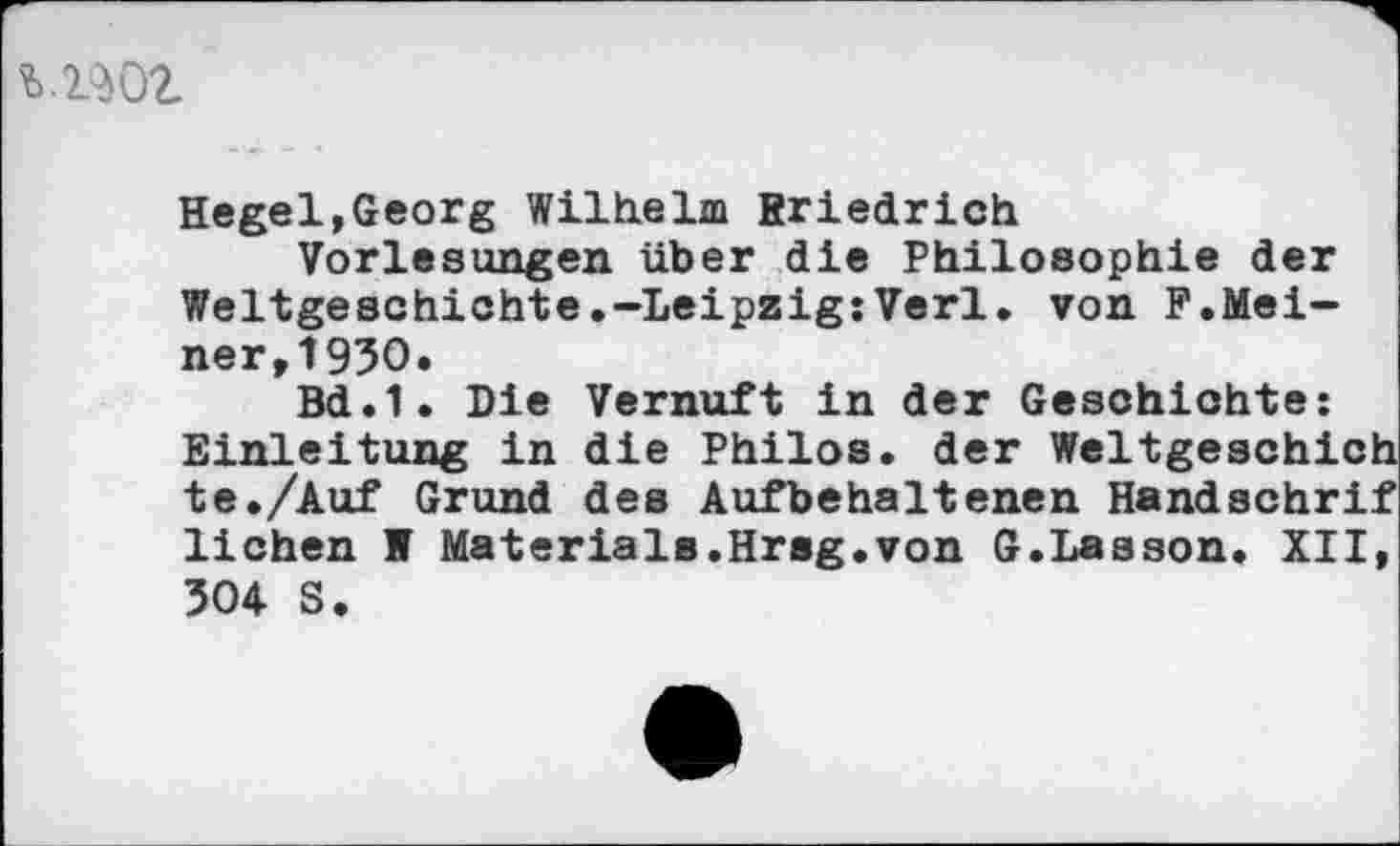 ﻿woz
Hegel,Georg Wilhelm Rriedrich
Vorlesungen über die Philosophie der Weltgeschichte.-Leipzig:Verl, von F.Meiner, 1930.
Bd.1. Die Vernuft in der Geschichte: Einleitung in die Philos. der Weltgeschich te./Auf Grund des Aufbehaltenen Handschrif liehen W Materials.Hrsg.von G.Lasson. XII, 304 S.